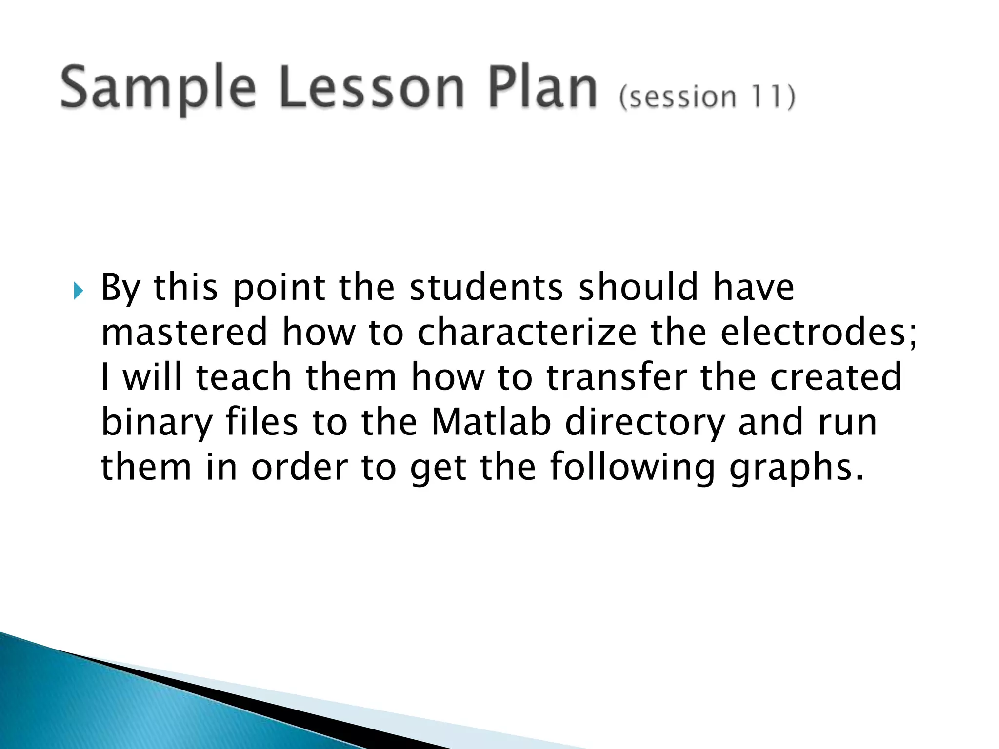 By this point the students should have mastered how to characterize the electrodes; I will teach them how to transfer the created binary files to the Matlab directory and run them in order to get the following graphs.Sample Lesson Plan (session 11)
