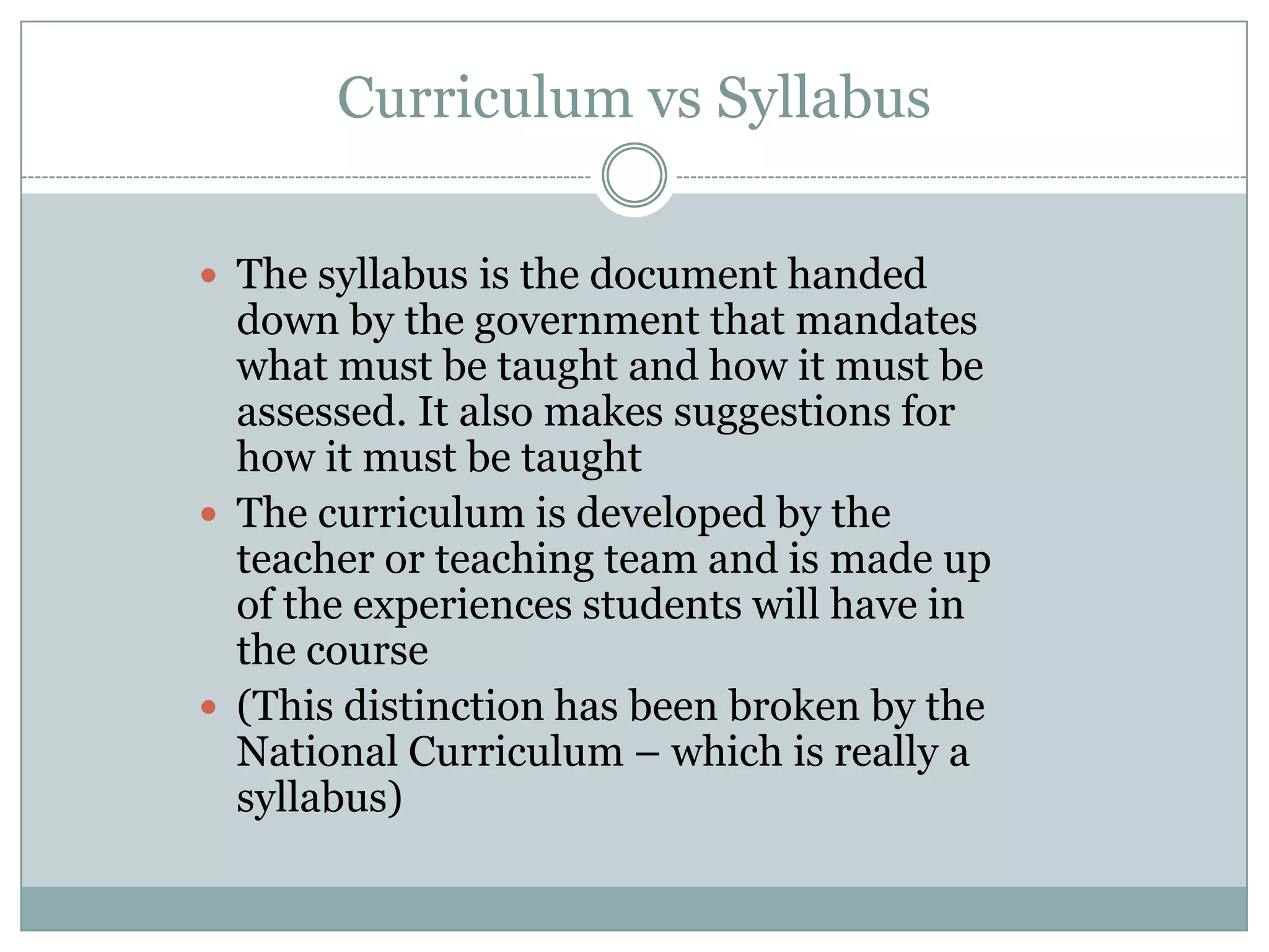 Curriculum vs Syllabus
The syllabus is the document handed
down by the government that mandates
what must be taught and how it must be
assessed. It also makes suggestions for
how it must be taught
The curriculum is developed by the
teacher or teaching team and is made up
of the experiences students will have in
the course
(This distinction has been broken by the
National Curriculum – which is really a
syllabus)