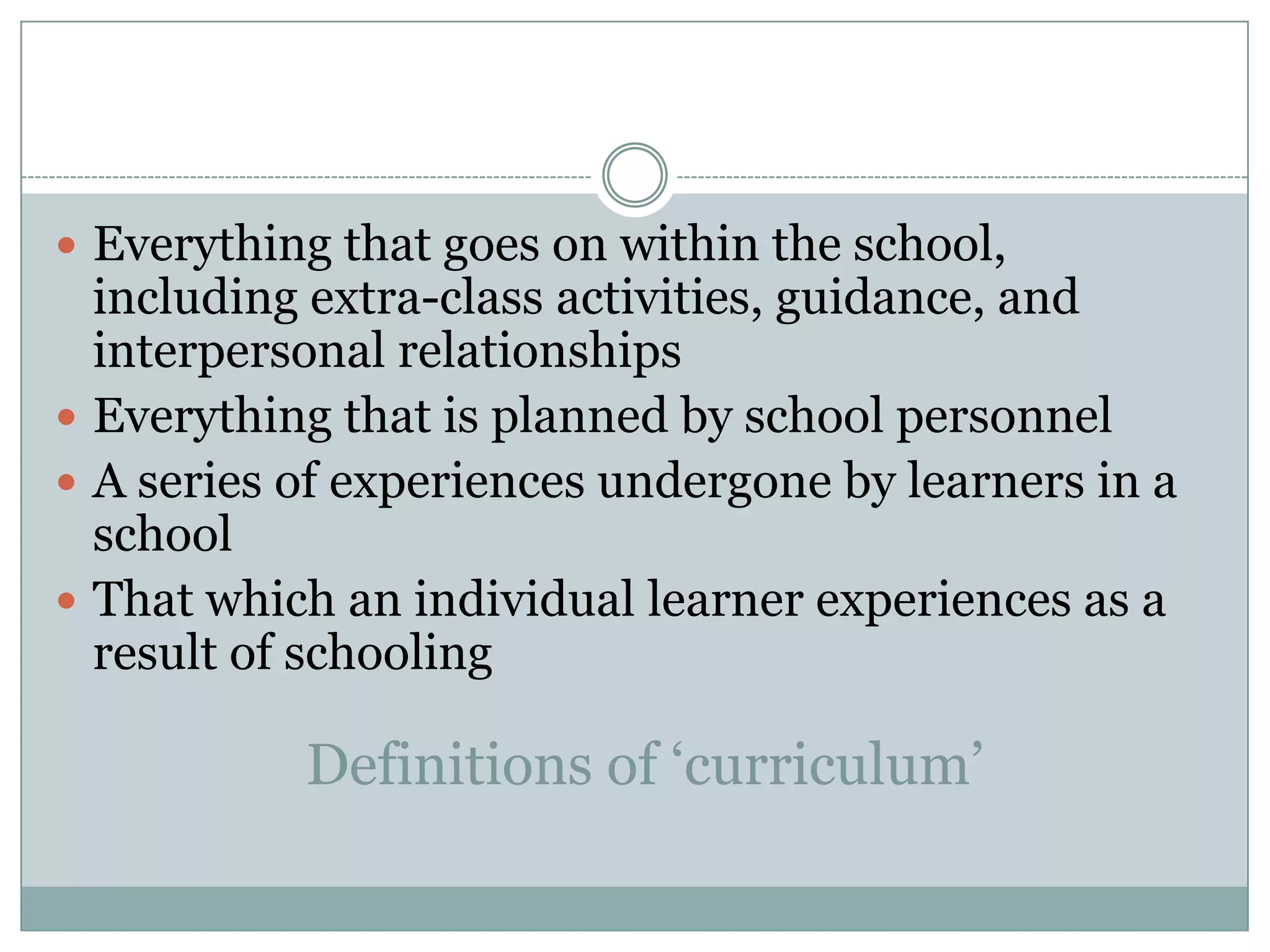 Everything that goes on within the school,
including extra-class activities, guidance, and
interpersonal relationships
Everything that is planned by school personnel
A series of experiences undergone by learners in a
school
That which an individual learner experiences as a
result of schooling
Definitions of ‘curriculum’