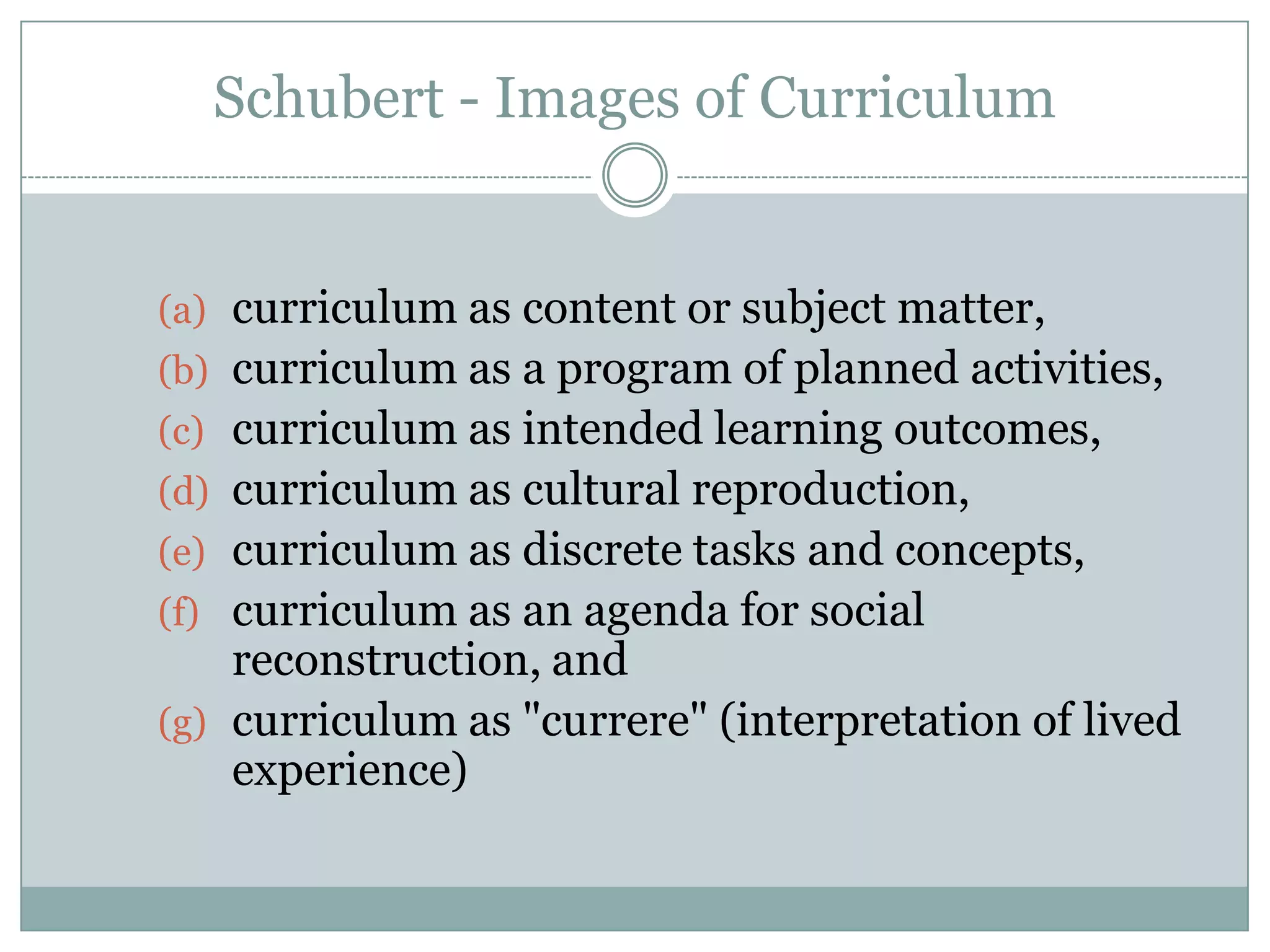 Schubert - Images of Curriculum
(a) curriculum as content or subject matter,
(b) curriculum as a program of planned activities,
(c) curriculum as intended learning outcomes,
(d) curriculum as cultural reproduction,
(e) curriculum as discrete tasks and concepts,
(f) curriculum as an agenda for social
reconstruction, and
(g) curriculum as "currere" (interpretation of lived
experience)