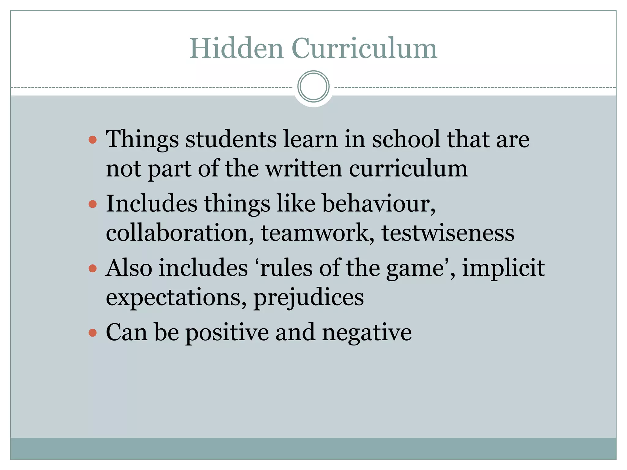 Hidden Curriculum
Things students learn in school that are
not part of the written curriculum
Includes things like behaviour,
collaboration, teamwork, testwiseness
Also includes ‘rules of the game’, implicit
expectations, prejudices
Can be positive and negative