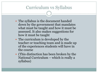 Curriculum vs Syllabus

 The syllabus is the document handed
  down by the government that mandates
  what must be taught and how it must be
  assessed. It also makes suggestions for
  how it must be taught
 The curriculum is developed by the
  teacher or teaching team and is made up
  of the experiences students will have in
  the course
 (This distinction has been broken by the
  National Curriculum – which is really a
  syllabus)
 