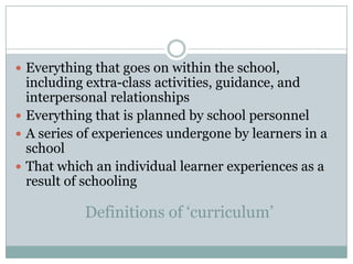  Everything that goes on within the school,
  including extra-class activities, guidance, and
  interpersonal relationships
 Everything that is planned by school personnel
 A series of experiences undergone by learners in a
  school
 That which an individual learner experiences as a
  result of schooling

           Definitions of ‘curriculum’
 