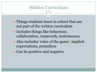 Hidden Curriculum


 Things students learn in school that are
  not part of the written curriculum
 Includes things like behaviour,
  collaboration, teamwork, testwiseness
 Also includes ‘rules of the game’, implicit
  expectations, prejudices
 Can be positive and negative
 