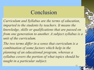 Conclusion
Curriculum and Syllabus are the terms of education,
imparted to the students by teachers. It means the
knowledge, skills or qualifications that are passed on
from one generation to another. A subject syllabus is a
unit of the curriculum.
The two terms differ in a sense that curriculum is a
combination of some factors which help in the
planning of an educational program, whereas a
syllabus covers the portion of what topics should be
taught in a particular subject.
12
 
