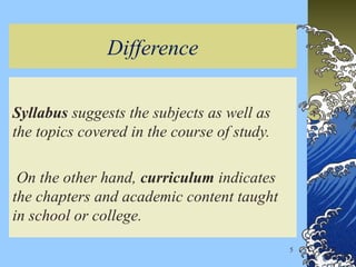 Difference
Syllabus suggests the subjects as well as
the topics covered in the course of study.
On the other hand, curriculum indicates
the chapters and academic content taught
in school or college.
5
 