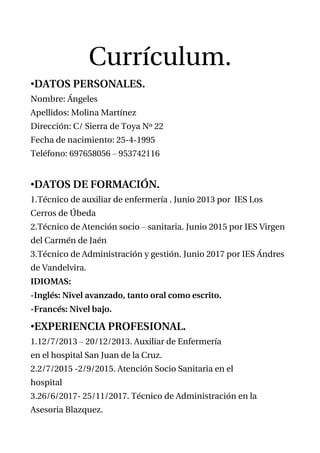 Currículum.
•DATOS PERSONALES.
Nombre: Ángeles
Apellidos: Molina Martínez
Dirección: C/ Sierra de Toya Nº 22
Fecha de nacimiento: 25-4-1995
Teléfono: 697658056 – 953742116
•DATOS DE FORMACIÓN.
1.Técnico de auxiliar de enfermería . Junio 2013 por IES Los
Cerros de Úbeda
2.Técnico de Atención socio – sanitaria. Junio 2015 por IES Virgen
del Carmén de Jaén
3.Técnico de Administración y gestión. Junio 2017 por IES Ándres
de Vandelvira.
IDIOMAS:
-Inglés: Nivel avanzado, tanto oral como escrito.
-Francés: Nivel bajo.
•EXPERIENCIA PROFESIONAL.
1.12/7/2013 – 20/12/2013. Auxiliar de Enfermería
en el hospital San Juan de la Cruz.
2.2/7/2015 -2/9/2015. Atención Socio Sanitaria en el
hospital
3.26/6/2017- 25/11/2017. Técnico de Administración en la
Asesoria Blazquez.