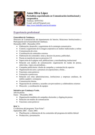 Anna Oliva López
                Periodista especializada en Comunicación institucional y
                corporativa
                Teléfono: 607074763
                E-mail: aolival25@gmail.com
                http://www.linkedin.com/in/olivaanna


Experiencia profesional
Generalitat de Catalunya.
Directora de Comunicación del departamento de Interior, Relaciones Institucionales y
Participación de la Generalitat de Catalunya.
Diciembre 2003 - Diciembre 2010.
        Elaboración, desarrollo y seguimiento de la estrategia comunicativa
        Control y seguimiento de la imagen corporativa en medios tradicionales y online
        Comunicación de crisis
        Coordinación de contenidos externos
        Elaboración de contenidos: notas y dossiers de prensa, publicidad...
        Puesta en marcha de nuevos proyectos 2.0
        Supervisión de la página web, publicaciones y merchandising institucional
        Relación con medios de comunicación: organización de ruedas de prensa,
        entrevistas, viajes con periodistas...
        Campañas publicitarias: diseño de campañas y contratación de espacios
        Organización de actos y presencia en exposiciones y ferias...
        Funciones como portavoz
        Formación a portavoces
        Relación con otras administraciones, instituciones y empresas catalanas, de
        ámbito español y extranjeras
        Comunicación interna
        Negociación de contratos y acuerdos con proveedores y colaboradores externos
        Dirección y coordinación de equipos

Iniciativa per Catalunya Verds.
Jefa de prensa.
Enero – Diciembre 2003.
        Organización mediática de campañas electorales y clipping de prensa
        Relación con medios de comunicación
        Funciones como portavoz

RAC 1.
Co-directora del programa “Fem Feina”.
Septiembre 2001 – Enero 2003.
       Planificación y elaboración de los contenidos del programa de ámbito laboral
       Producción y presentación
 