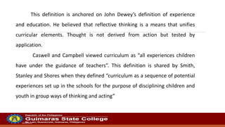 20/10/2022
This definition is anchored on John Dewey’s definition of experience
and education. He believed that reflective thinking is a means that unifies
curricular elements. Thought is not derived from action but tested by
application.
Caswell and Campbell viewed curriculum as “all experiences children
have under the guidance of teachers”. This definition is shared by Smith,
Stanley and Shores when they defined “curriculum as a sequence of potential
experiences set up in the schools for the purpose of disciplining children and
youth in group ways of thinking and acting”
 