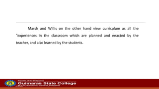 20/10/2022
Marsh and Willis on the other hand view curriculum as all the
“experiences in the classroom which are planned and enacted by the
teacher, and also learned by the students.
 
