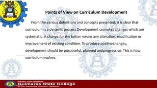 Points of View on Curriculum Development
From the various definitions and concepts presented, it is clear that
curriculum is a dynamic process.Development connotes changes which are
systematic. A change for the better means any alteration, modification or
improvement of existing condition. To produce positivechanges,
development should be purposeful, planned andprogressive. This is how
curriculum evolves.
Professor
20/10/2022
 