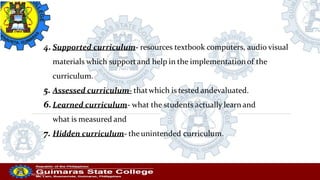 4. Supported curriculum- resources textbook computers, audio visual
materials which supportand help in the implementationof the
curriculum.
5. Assessed curriculum- thatwhich is tested andevaluated.
6.Learned curriculum- what the students actually learn and
what is measured and
7. Hidden curriculum- theunintended curriculum.
Professor
20/10/2022
 