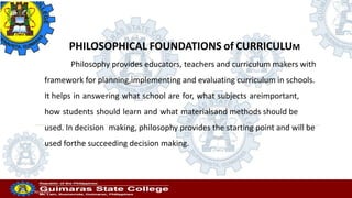 Professor
20/10/2022
PHILOSOPHICAL FOUNDATIONS of CURRICULUM
Philosophy provides educators, teachers and curriculum makers with
framework for planning,implementing and evaluating curriculum in schools.
It helps in answering what school are for, what subjects areimportant,
how students should learn and what materialsand methods should be
used. In decision making, philosophy provides the starting point and will be
used forthe succeeding decision making.
 