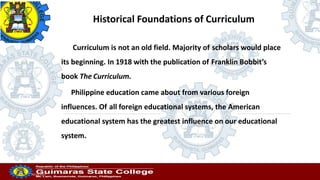 Professor
20/10/2022
Historical Foundations of Curriculum
Curriculum is not an old field. Majority of scholars would place
its beginning. In 1918 with the publication of Franklin Bobbit’s
book The Curriculum.
Philippine education came about from various foreign
influences. Of all foreign educational systems, the American
educational system has the greatest influence on our educational
system.
 