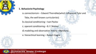 Professor
20/10/2022
1. Behaviorist Psychology
a.connectionism – Edward Thorndike(which influenced Tyler and
Taba, the well known curricularists)
b.classical conditioning – Ivan Pavlov
c. operant conditioning – B. F. Skinner
d.modeling and observation theory –(Bandura)
e. hierarchical learning – Robert Gagne
 