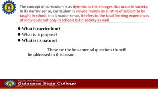 The concept of curriculum is as dynamic as the changes that occur in society.
In its narrow sense, curriculum is viewed merely as a listing of subject to be
taught in school. In a broader sense, it refers to the total learning experiences
of individuals not only in schools butin society as well
20/10/2022
⚫ What iscurriculum?
⚫ What is its purpose?
⚫ What is its nature?
Theseare the fundamental questions thatwill
be addressed in this lesson.
 