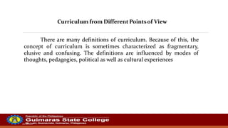 20/10/2022
Curriculum from Different Pointsof View
There are many definitions of curriculum. Because of this, the
concept of curriculum is sometimes characterized as fragmentary,
elusive and confusing. The definitions are influenced by modes of
thoughts, pedagogies, political as well as cultural experiences
 