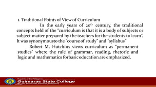 20/10/2022
1. Traditional Pointsof Viewof Curriculum
In the early years of 20th century, the traditional
concepts held of the “curriculum is that it is a body of subjects or
subject matter prepared by the teachers for the students to learn”.
It was synonymousto the “courseof study” and “syllabus”
Robert M. Hutchins views curriculum as “permanent
studies” where the rule of grammar, reading, rhetoric and
logic and mathematics forbasic education are emphasized.
 