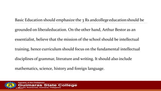 20/10/2022
Basic Education should emphasize the 3 Rs andcollegeeducationshould be
grounded on liberaleducation. On the other hand, Arthur Bestor as an
essentialist, believe that the mission of the school should be intellectual
training, hence curriculum should focus on the fundamental intellectual
disciplines of grammar, literature and writing. It should also include
mathematics, science, history and foreign language.
 