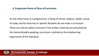 20/10/2022
2. Progressive Points of View of Curriculum
On the other hand, to a progressivist, a listing of school, subjects, syllabi, course
of study, and list ofcourses or specific discipline do not make a curriculum.
These can only be called curriculum if the written materials are actualized by
the learner.Broadly speaking, curriculum is defined as the totallearning
experiences of the individual.
 