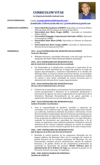 CURRICULUM VITAE
Lic (Esp) Jesús Rodolfo Andrade León
DATOS PERSONALES E-MAIL: jrandradeleon@hotmail.com /
jrandrade.11@est.ucab.edu.ve/ jrandradeleon@gmail.com
FORMACION ACADÉMICA ─ Universidad Metropolitana (UNIMET): Especialista en Gerencia Pública
(TEG aprobado 2015-En Espera de Acto de Grado 2017);
─ Universidad José María Vargas (UJMV): Licenciado en Contaduría
Pública, (2013);
─ Universidad Pedagógica Experimental Libertador (UPEL): Diplomado
en Investigación (2008);
─ Universidad Santa María (USM): Especialista en Finanzas de Empresas
(1998)
─ Universidad José María Vargas (UJMV): Licenciado en Administración,
Mención Gerencia Empresarial (1995).
EXPERIENCIA 2013 - Actual CONTRALORIA DEL MUNICIPIO EULALIA BUROZ
Contralor Municipal
 Múltiples funciones y actividades inherentes a este alto cargo, uno de los
integrantes del Poder Público Municipal (Máxima Autoridad)
2010 - 2012 CONTRALORIA DEL MUNICIPIO PLAZA
Jefe de Control de la Administración Descentralizada
 Fui Responsable de la planificación, coordinación y supervisión de las
actuaciones fiscales ejecutadas por el equipo de auditores en todos los
órganos descentralizados y autónomos dependientes de la Alcaldía del
Municipio Plaza, en Guarenas. Dichas actuaciones fiscales, se encontraban
asociadas a la práctica de auditorías, inspecciones, fiscalizaciones, análisis
de cuentas y otras tantas actividades de control necesarias para la
administración eficiente de los riesgos organizacionales.
2010 - 2010 CONTRALORIA DEL MUNICIPIO PLAZA
Director (E) de Administración y Servicios
 Producto de mi aprendizaje y conocimientos fui el encargado del manejo y
control presupuestario y financiero de la Institución; planificación y
ejecución de los egresos, así como el seguimiento de las operaciones de la
Contraloría Municipal. Racionalización de los gastos generales y
optimización del uso de los recursos disponible en la organización.
2009 - 2010 CONTRALORIA DEL MUNICIPIO PLAZA
Auditor III (Auditor Coordinador)
 Tuve la responsabilidad de planificar, coordinar y supervisar las
actividades de los auditores bajo mi cargo. Ejecuté inspecciones fiscales
y/o auditorias, mediante la obtención de pruebas e información a fin de
detectar posibles irregularidades. Revisé los informes presentados por los
funcionarios bajo mi supervisión. Evaluaba el desarrollo y cumplimiento
de los programas de auditoría de los funcionarios a mi cargo. Revisaba y
analizaba los documentos que soportaban las transacciones a fin de
evaluar su importancia como evidencia probatoria. Verificaba la correcta
utilización de los recursos mediante exámenes de cuentas de unidades
operativas básicas a fin de controlar la gestión de los entes a inspeccionar.
2002 – 2009 CONTRALORIA DEL MUNICIPIO PLAZA
Jefe de Egresos de la Dirección de Control Posterior
 Realizaba el control posterior de las erogaciones efectuadas por los
órganos públicos del Municipio Plaza. Era el encargado del control de
gestión financiera de los institutos autónomos del Municipio. Por mis
conocimientos realizaba asesoría administrativa, además de auditoría
financiera y de gestión. Dentro de mis competencias profesionales se
encontraba la supervisión del personal. Diseñé Software para la
administración de la Órdenes de Pago que optimizó la gestión en mi
Dirección. Personal a mi cargo: 12 empleados.
2000 - 2002 BANCO CANARIAS DE VENEZUELA
Analista de Crédito III
 