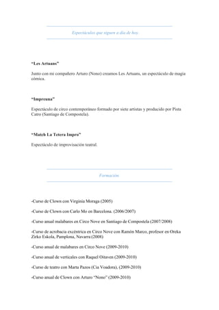 Espectáculos que siguen a día de hoy.
“Les Artuans”
Junto con mi compañero Arturo (Nono) creamos Les Artuans, un espectáculo de magia
cómica.
“Impreuna”
Espectáculo de circo contemporáneo formado por siete artistas y producido por Pista
Catro (Santiago de Compostela).
“Match La Tetera Impro”
Espectáculo de improvisación teatral.
Formación.
-Curso de Clown con Virginia Moraga (2005)
-Curso de Clown con Carlo Mo en Barcelona. (2006/2007)
-Curso anual malabares en Circo Nove en Santiago de Compostela (2007/2008)
-Curso de acrobacia excéntrica en Circo Nove con Ramón Marco, profesor en Oreka
Zirko Eskola, Pamplona, Navarra (2008)
-Curso anual de malabares en Circo Nove (2009-2010)
-Curso anual de verticales con Raquel Oitaven (2009-2010)
-Curso de teatro con Marta Pazos (Cia Voadora), (2009-2010)
-Curso anual de Clown con Arturo “Nono” (2009-2010)
 