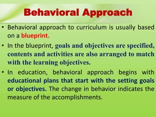 Behavioral Approach
• Behavioral approach to curriculum is usually based
on a blueprint.
• In the blueprint, goals and objectives are specified,
contents and activities are also arranged to match
with the learning objectives.
• In education, behavioral approach begins with
educational plans that start with the setting goals
or objectives. The change in behavior indicates the
measure of the accomplishments.
 