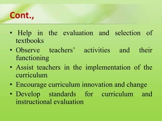 Cont.,
• Help in the evaluation and selection of
textbooks
• Observe teachers’ activities and their
functioning
• Assist teachers in the implementation of the
curriculum
• Encourage curriculum innovation and change
• Develop standards for curriculum and
instructional evaluation
 