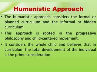 Humanistic Approach
• The humanistic approach considers the formal or
planned curriculum and the informal or hidden
curriculum.
• This approach is rooted in the progressive
philosophy and child-centered movement.
• It considers the whole child and believes that in
curriculum the total development of the individual
is the prime consideration.
 