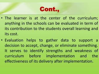 Cont.,
• The learner is at the center of the curriculum;
anything in the schools can be evaluated in term of
its contribution to the students overall learning and
its cost.
• Evaluation helps to gather data to support a
decision to accept, change, or eliminate something.
It serves to identify strengths and weakness of
curriculum before implementation and the
effectiveness of its delivery after implementation.
 