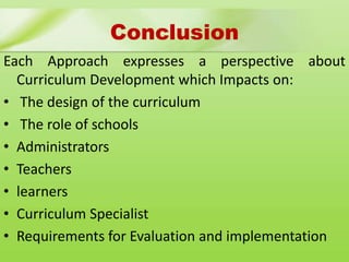 Conclusion
Each Approach expresses a perspective about
Curriculum Development which Impacts on:
• The design of the curriculum
• The role of schools
• Administrators
• Teachers
• learners
• Curriculum Specialist
• Requirements for Evaluation and implementation
 