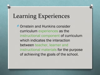 O Ornstein and Hunkins consider
curriculum experiences as the
instructional component of curriculum
which indicates the interaction
between teacher, learner and
instructional materials for the purpose
of achieving the goals of the school.
Learning Experiences
 