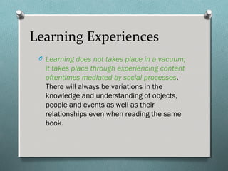 O Learning does not takes place in a vacuum;
it takes place through experiencing content
oftentimes mediated by social processes.
There will always be variations in the
knowledge and understanding of objects,
people and events as well as their
relationships even when reading the same
book.
Learning Experiences
 