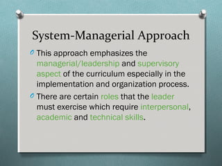 System-Managerial Approach
O This approach emphasizes the
managerial/leadership and supervisory
aspect of the curriculum especially in the
implementation and organization process.
O There are certain roles that the leader
must exercise which require interpersonal,
academic and technical skills.
 