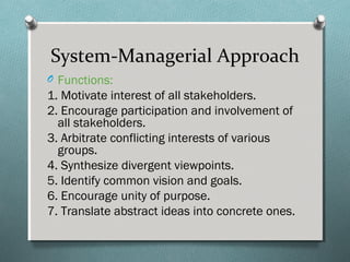 System-Managerial Approach
O Functions:
1. Motivate interest of all stakeholders.
2. Encourage participation and involvement of
all stakeholders.
3. Arbitrate conflicting interests of various
groups.
4. Synthesize divergent viewpoints.
5. Identify common vision and goals.
6. Encourage unity of purpose.
7. Translate abstract ideas into concrete ones.
 