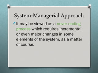 System-Managerial Approach
O It may be viewed as a never-ending
process which requires incremental
or even major changes in some
elements of the system, as a matter
of course.
 