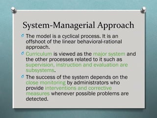 System-Managerial Approach
O The model is a cyclical process. It is an
offshoot of the linear behavioral-rational
approach.
O Curriculum is viewed as the major system and
the other processes related to it such as
supervision, instruction and evaluation are
subsystems.
O The success of the system depends on the
close monitoring by administrators who
provide interventions and corrective
measures whenever possible problems are
detected.
 