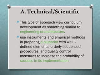 A. Technical/Scientific
O This type of approach view curriculum
development as something similar to
engineering or architecture.
O use instruments and empirical methods
in preparing a blueprint with well –
defined elements, orderly sequenced
procedures, and quality control
measures to increase the probability of
success in its implementation
 