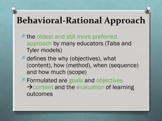 Behavioral-Rational Approach
O the oldest and still more preferred
approach by many educators (Taba and
Tyler models)
O defines the why (objectives), what
(content), how (method), when (sequence)
and how much (scope)
O Formulated are goals and objectives
content and the evaluation of learning
outcomes
 