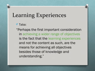 Learning Experiences
O Taba:
“Perhaps the first important consideration
in achieving a wider range of objectives
is the fact that the learning experiences
and not the content as such, are the
means for achieving all objectives
besides those of knowledge and
understanding.”
 
