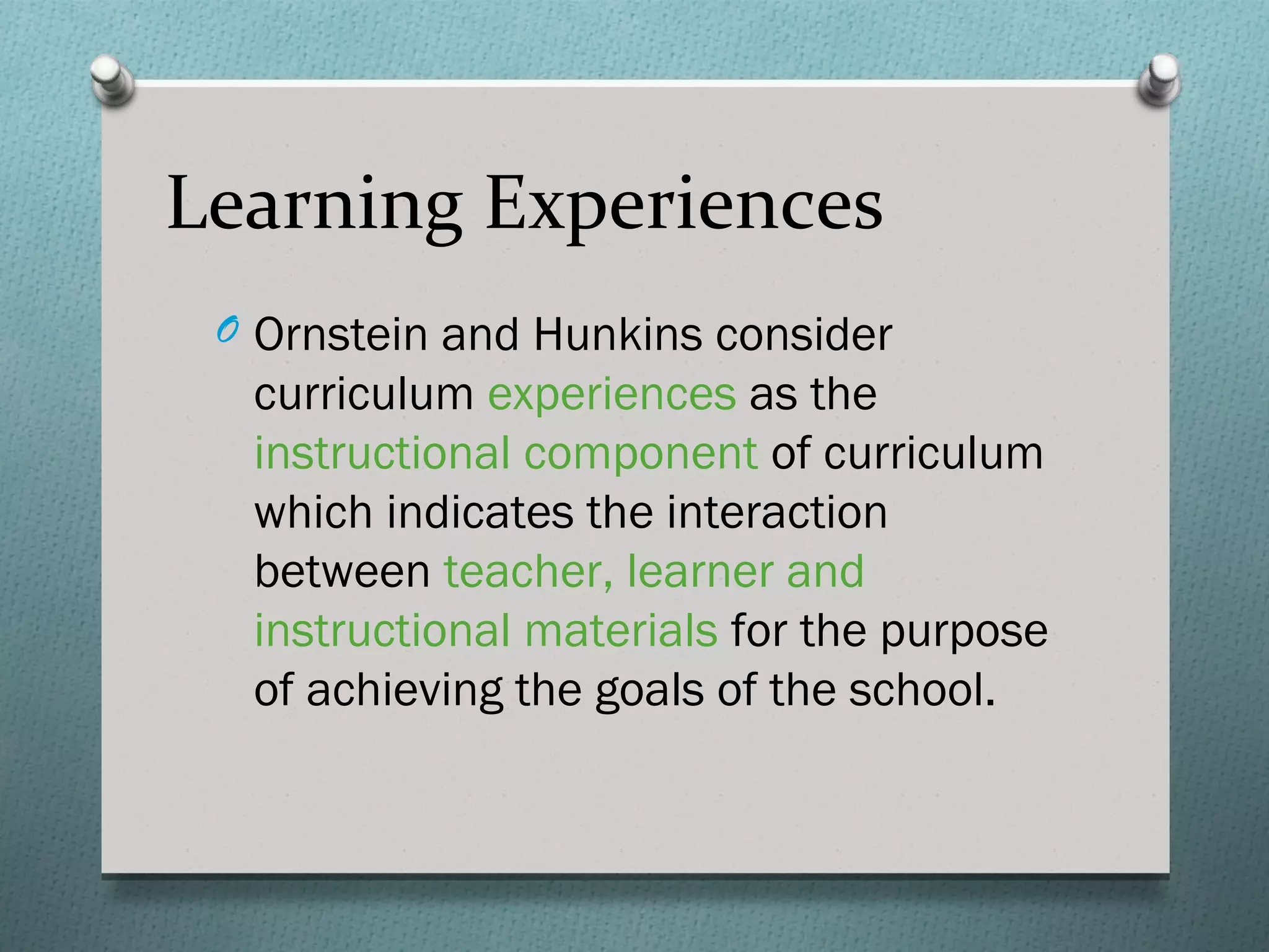 Learning Experiences
 O Ornstein and Hunkins consider
  curriculum experiences as the
  instructional component of curriculum
  which indicates the interaction
  between teacher, learner and
  instructional materials for the purpose
  of achieving the goals of the school.
 