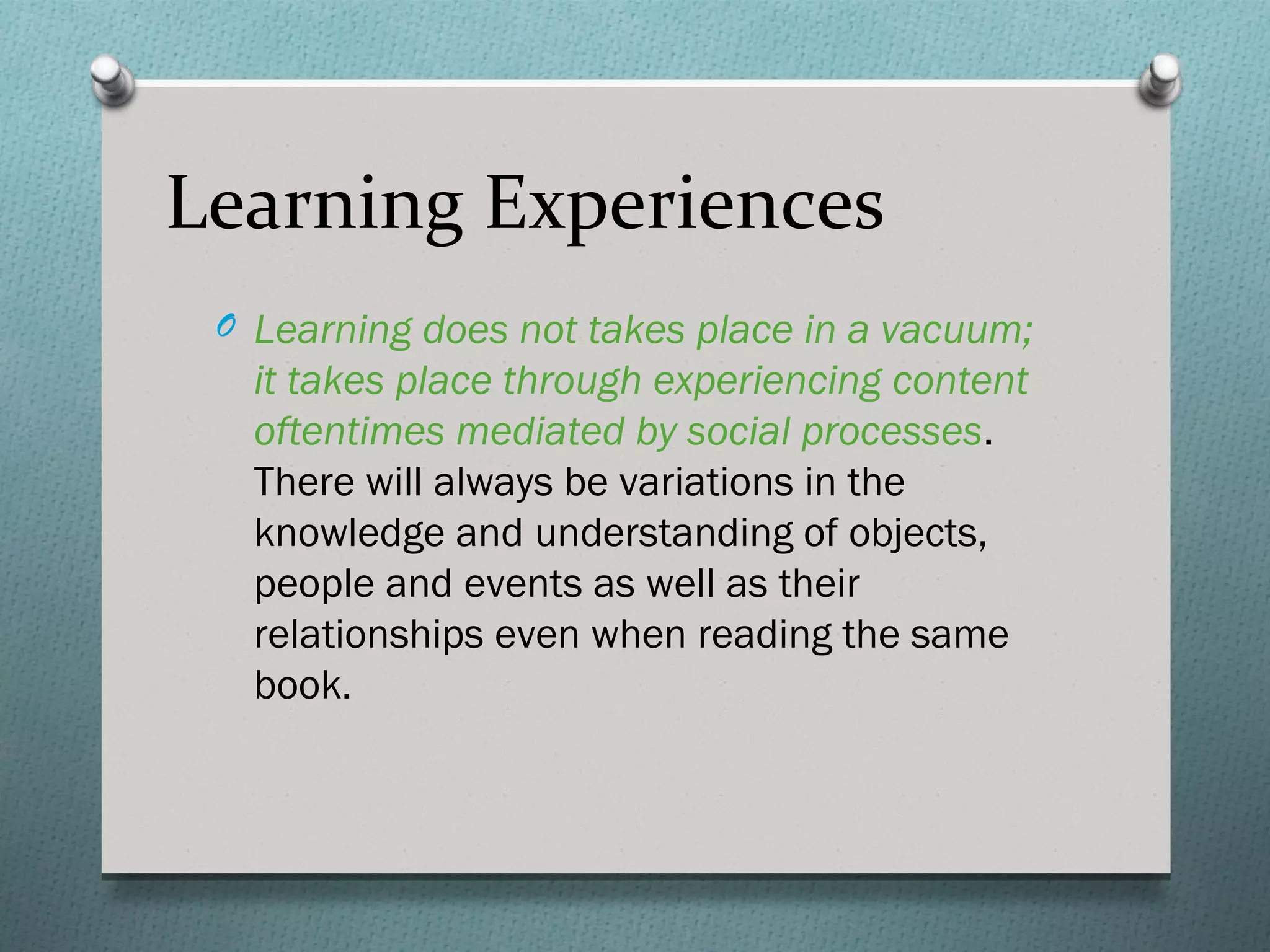 Learning Experiences
 O Learning does not takes place in a vacuum;
   it takes place through experiencing content
   oftentimes mediated by social processes.
   There will always be variations in the
   knowledge and understanding of objects,
   people and events as well as their
   relationships even when reading the same
   book.
 
