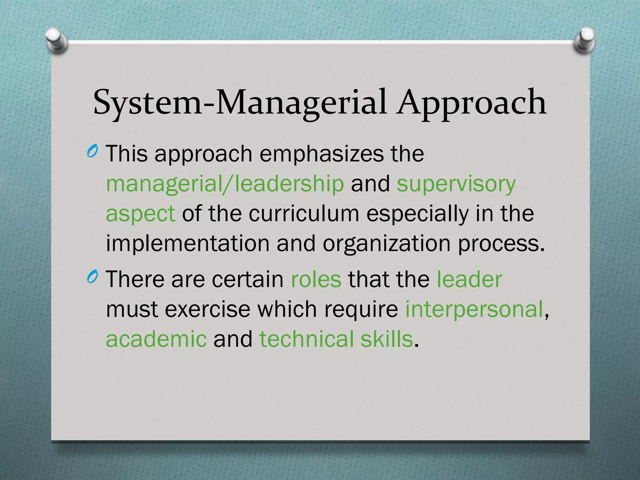 System-Managerial Approach
O This approach emphasizes the
  managerial/leadership and supervisory
  aspect of the curriculum especially in the
  implementation and organization process.
O There are certain roles that the leader
  must exercise which require interpersonal,
  academic and technical skills.
 