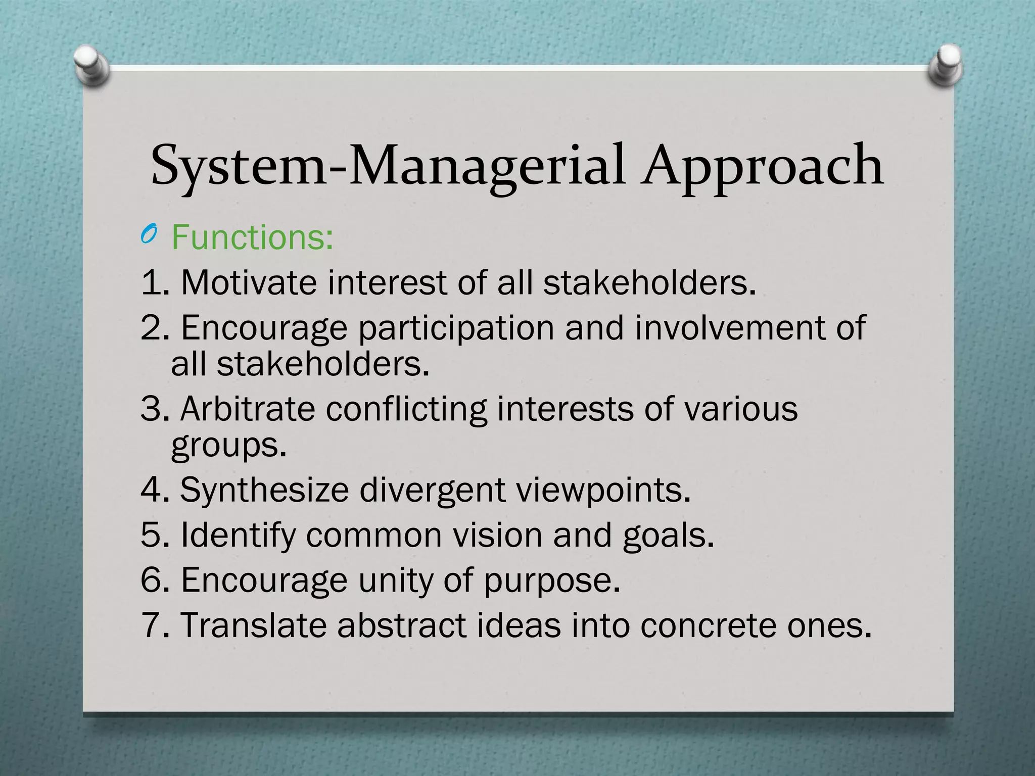 System-Managerial Approach
O Functions:
1. Motivate interest of all stakeholders.
2. Encourage participation and involvement of
  all stakeholders.
3. Arbitrate conflicting interests of various
  groups.
4. Synthesize divergent viewpoints.
5. Identify common vision and goals.
6. Encourage unity of purpose.
7. Translate abstract ideas into concrete ones.
 