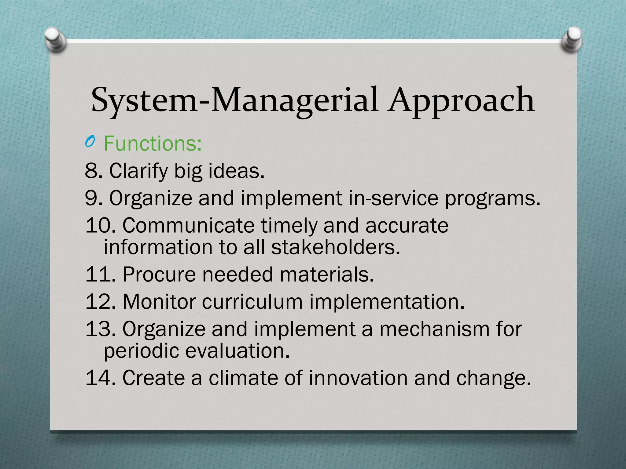 System-Managerial Approach
O Functions:
8. Clarify big ideas.
9. Organize and implement in-service programs.
10. Communicate timely and accurate
  information to all stakeholders.
11. Procure needed materials.
12. Monitor curriculum implementation.
13. Organize and implement a mechanism for
  periodic evaluation.
14. Create a climate of innovation and change.
 
