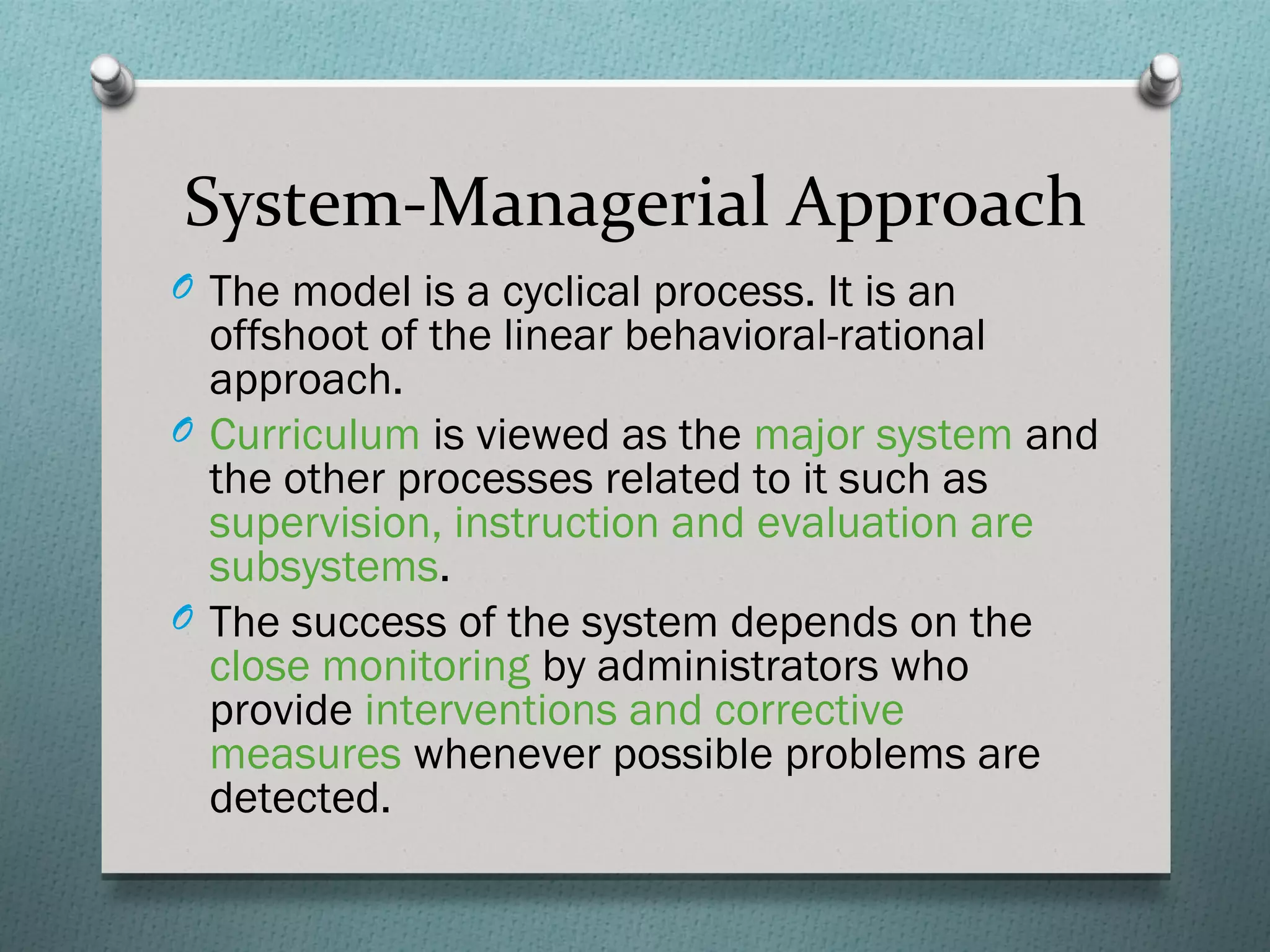 System-Managerial Approach
O The model is a cyclical process. It is an
  offshoot of the linear behavioral-rational
  approach.
O Curriculum is viewed as the major system and
  the other processes related to it such as
  supervision, instruction and evaluation are
  subsystems.
O The success of the system depends on the
  close monitoring by administrators who
  provide interventions and corrective
  measures whenever possible problems are
  detected.
 