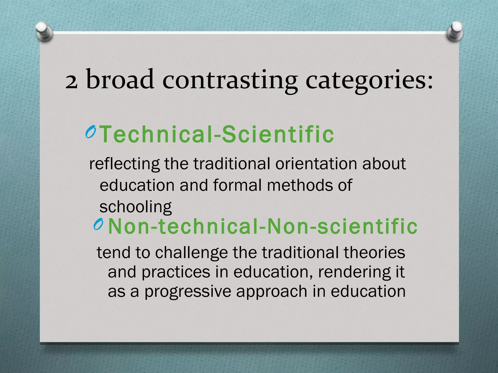 2 broad contrasting categories:
 O Technical-Scientific
  reflecting the traditional orientation about
    education and formal methods of
    schooling
   O Non-technical-Non-scientific
   tend to challenge the traditional theories
     and practices in education, rendering it
     as a progressive approach in education
 