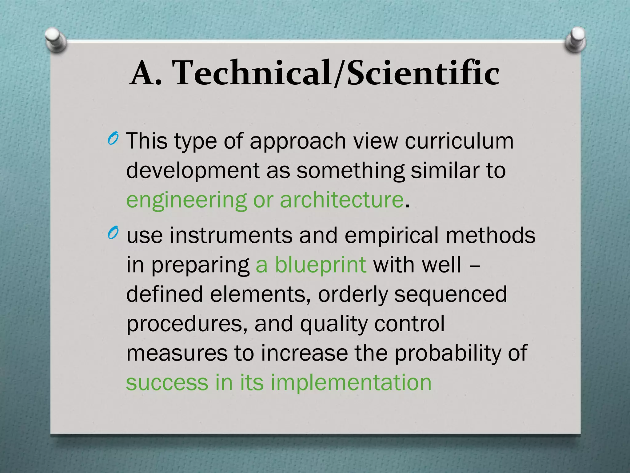 A. Technical/Scientific
O This type of approach view curriculum
  development as something similar to
  engineering or architecture.
O use instruments and empirical methods
  in preparing a blueprint with well –
  defined elements, orderly sequenced
  procedures, and quality control
  measures to increase the probability of
  success in its implementation
 