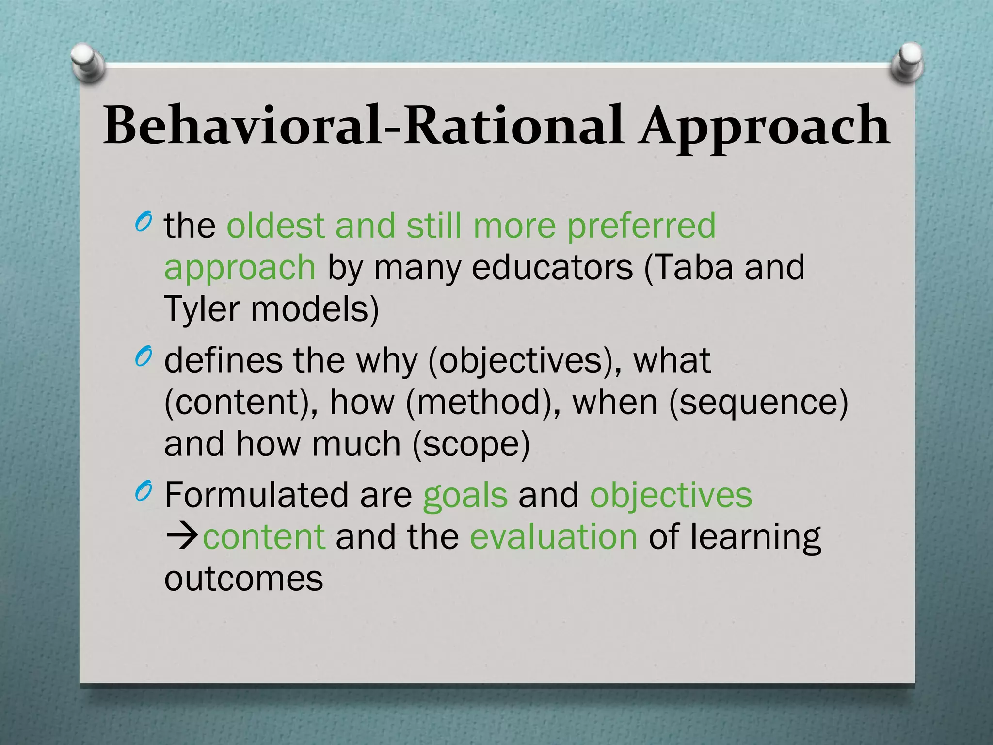 Behavioral-Rational Approach
 O the oldest and still more preferred
   approach by many educators (Taba and
   Tyler models)
 O defines the why (objectives), what
   (content), how (method), when (sequence)
   and how much (scope)
 O Formulated are goals and objectives
   content and the evaluation of learning
   outcomes
 