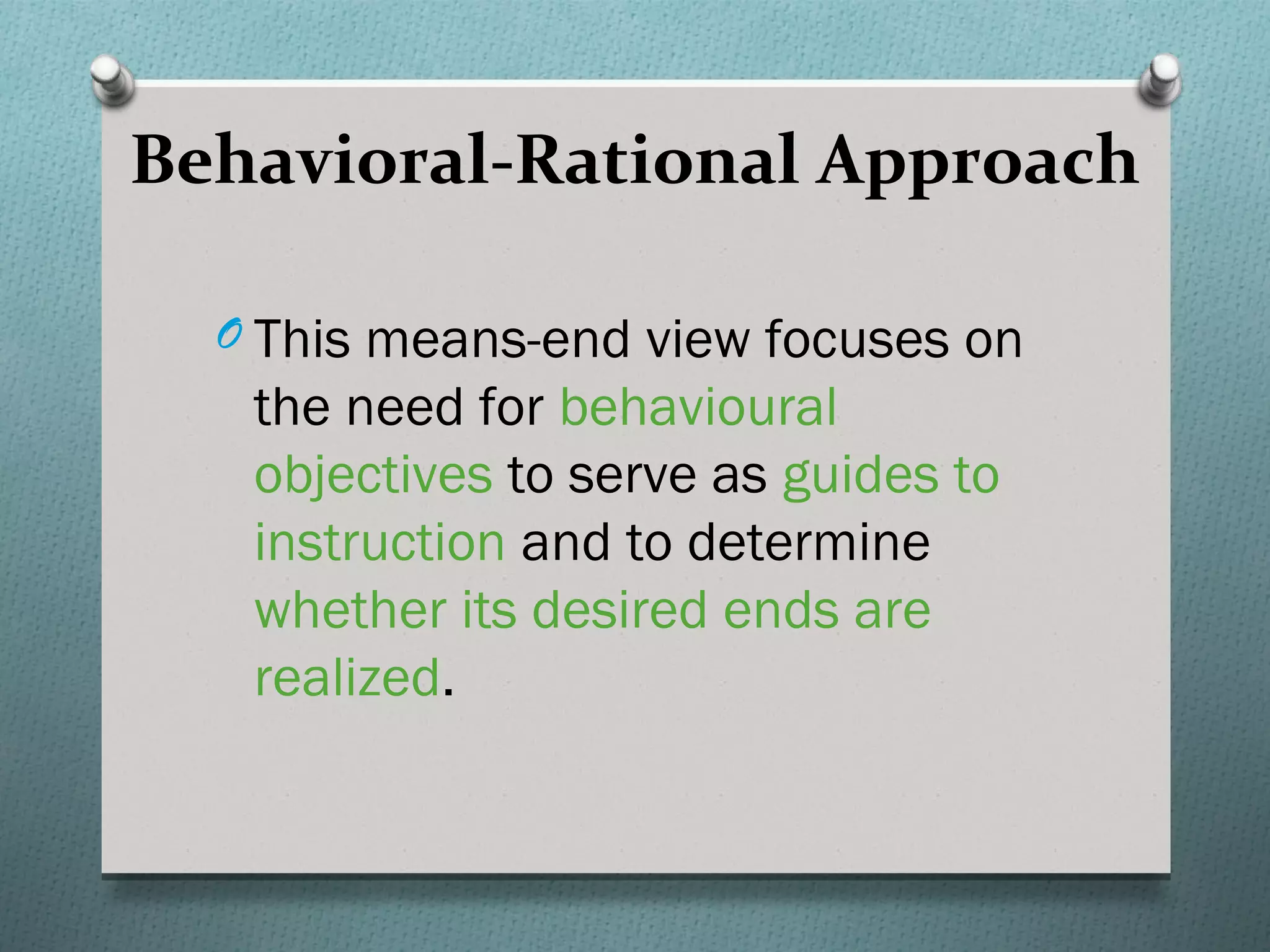 Behavioral-Rational Approach

  O This means-end view focuses on
   the need for behavioural
   objectives to serve as guides to
   instruction and to determine
   whether its desired ends are
   realized.
 